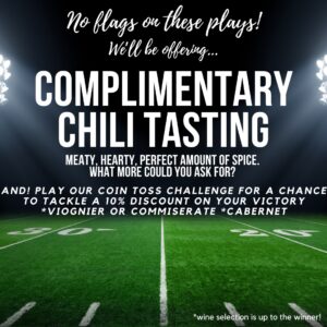 no flags on these plays! We'll be offering a complimentary chili tasting: hearty, meaty, perfect amount of spice. What more could you ask for? And! Play our coin toss challenge for a chance to tackle a 10% discount on your victory viognier or commiserate cabernet. Wine selection is up to the winner! 